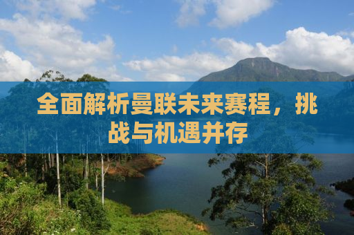 全面解析曼联未来赛程，挑战与机遇并存