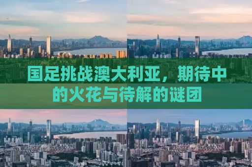 国足挑战澳大利亚，期待中的火花与待解的谜团