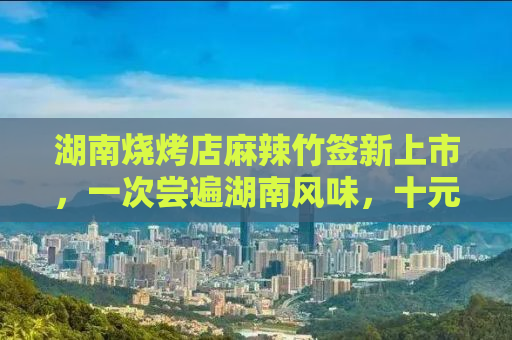 湖南烧烤店麻辣竹签新上市，一次尝遍湖南风味，十元五十串的味蕾狂欢！