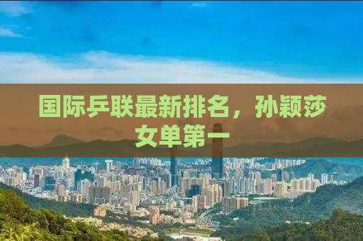 国际乒联最新排名，孙颖莎女单第一
