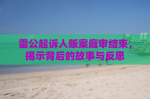 雷公起诉人贩案庭审结束，揭示背后的故事与反思