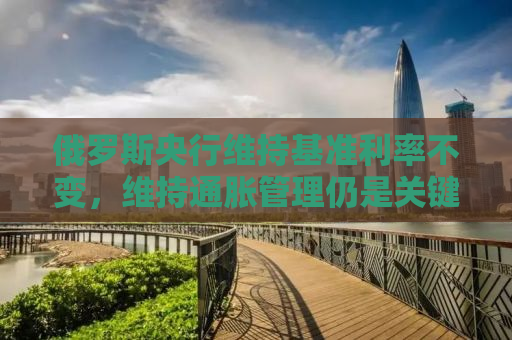 俄罗斯央行维持基准利率不变，维持通胀管理仍是关键挑战