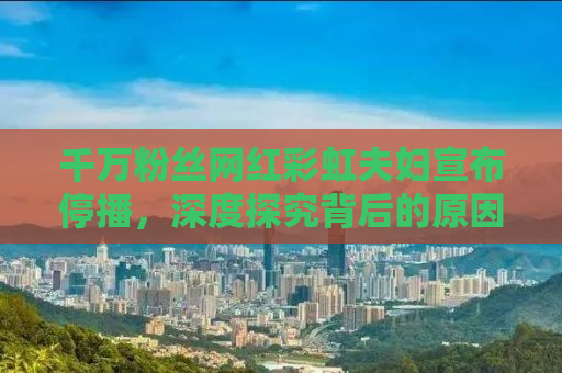 千万粉丝网红彩虹夫妇宣布停播，深度探究背后的原因与未来展望