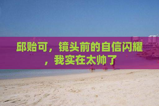 邱贻可，镜头前的自信闪耀，我实在太帅了