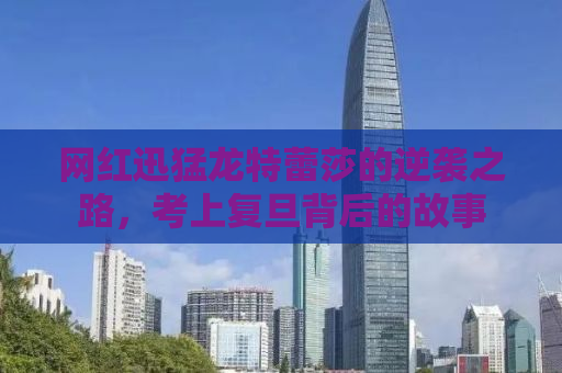 网红迅猛龙特蕾莎的逆袭之路，考上复旦背后的故事