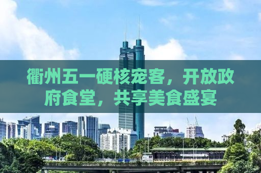 衢州五一硬核宠客，开放政府食堂，共享美食盛宴