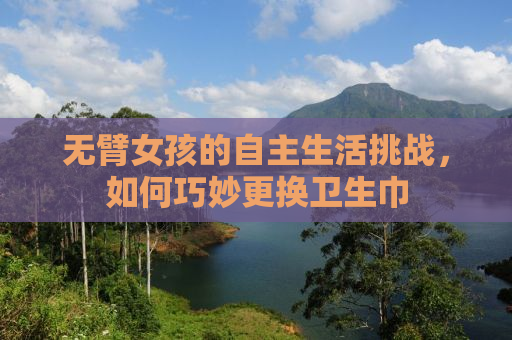 无臂女孩的自主生活挑战，如何巧妙更换卫生巾