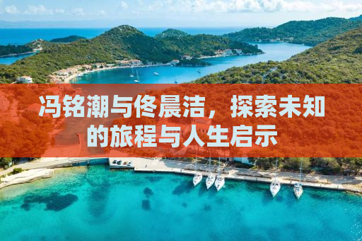 冯铭潮与佟晨洁，探索未知的旅程与人生启示