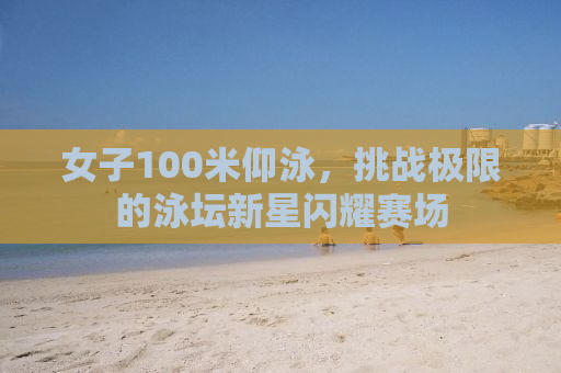 女子100米仰泳，挑战极限的泳坛新星闪耀赛场
