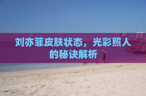 刘亦菲皮肤状态，光彩照人的秘诀解析