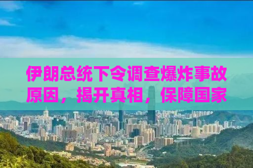 伊朗总统下令调查爆炸事故原因，揭开真相，保障国家安全与民生稳定