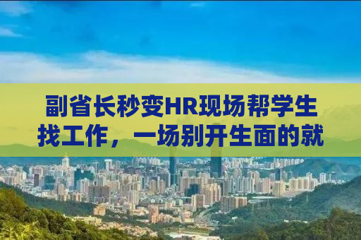 副省长秒变HR现场帮学生找工作，一场别开生面的就业服务活动纪实