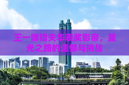 王一博错失华表奖影帝，星光之路的遗憾与挑战