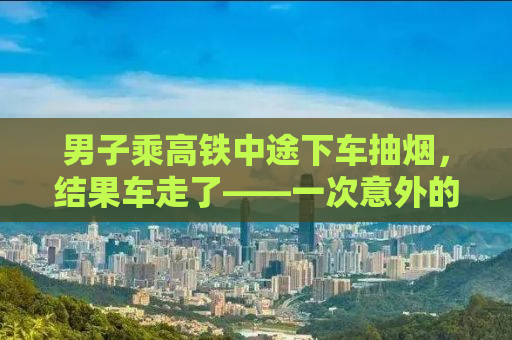 男子乘高铁中途下车抽烟，结果车走了——一次意外的教训