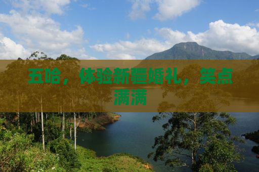 五哈，体验新疆婚礼，笑点满满