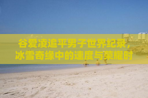 谷爱凌追平男子世界纪录，冰雪奇缘中的速度与荣耀时刻