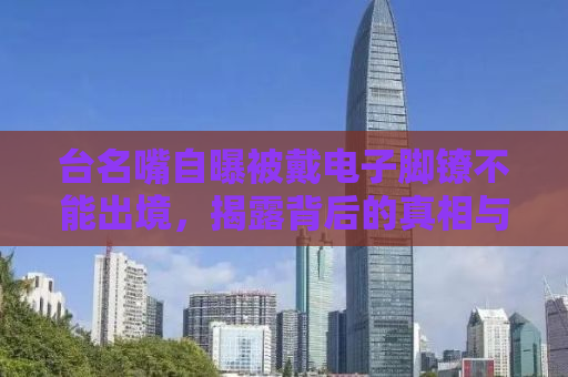 台名嘴自曝被戴电子脚镣不能出境，揭露背后的真相与反思