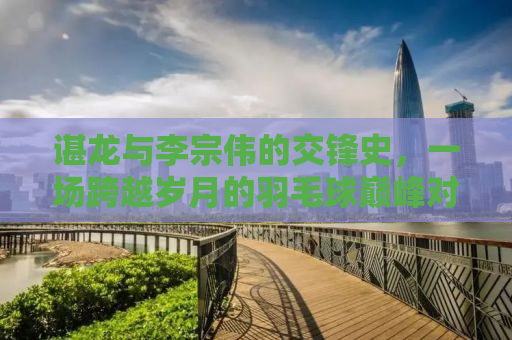 谌龙与李宗伟的交锋史，一场跨越岁月的羽毛球巅峰对决