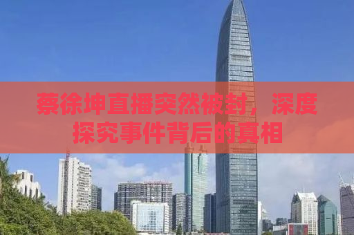 蔡徐坤直播突然被封，深度探究事件背后的真相