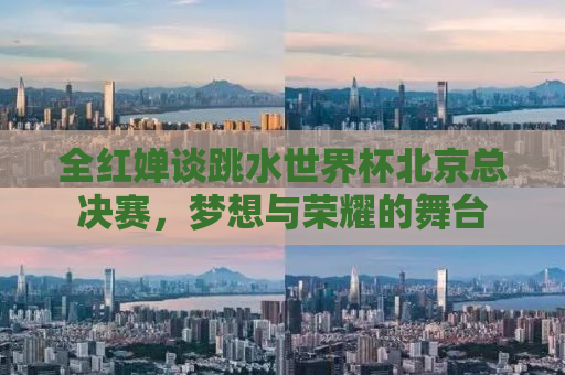 全红婵谈跳水世界杯北京总决赛，梦想与荣耀的舞台