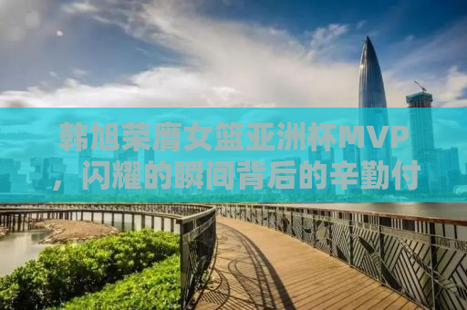 韩旭荣膺女篮亚洲杯MVP，闪耀的瞬间背后的辛勤付出