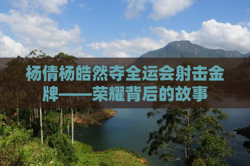 杨倩杨皓然夺全运会射击金牌——荣耀背后的故事