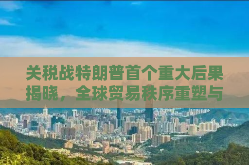 关税战特朗普首个重大后果揭晓，全球贸易秩序重塑与经济格局变迁