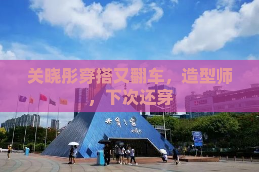 关晓彤穿搭又翻车，造型师，下次还穿