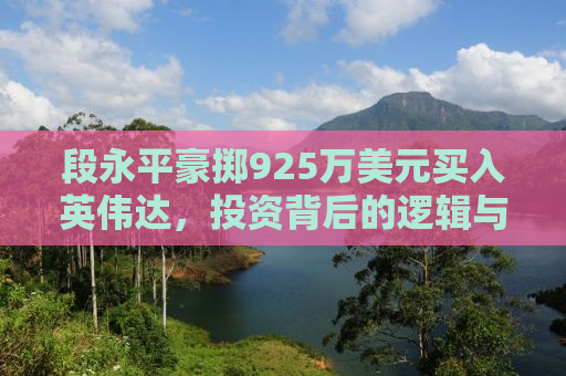 段永平豪掷925万美元买入英伟达，投资背后的逻辑与前景展望