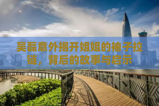 吴磊意外揭开姐姐的袖子拉链，背后的故事与启示
