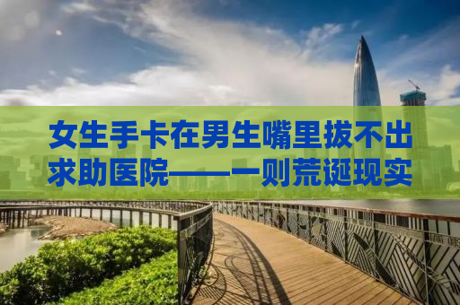 女生手卡在男生嘴里拔不出求助医院——一则荒诞现实的警示故事