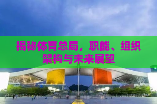 揭秘体育总局，职能、组织架构与未来展望