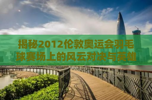 揭秘2012伦敦奥运会羽毛球赛场上的风云对决与英雄传奇