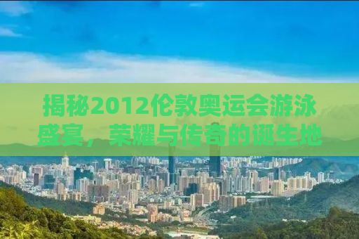 揭秘2012伦敦奥运会游泳盛宴，荣耀与传奇的诞生地