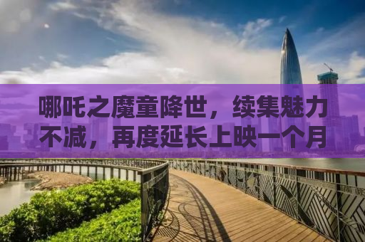 哪吒之魔童降世，续集魅力不减，再度延长上映一个月