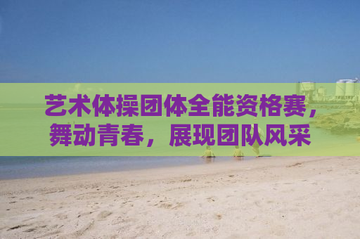 艺术体操团体全能资格赛，舞动青春，展现团队风采