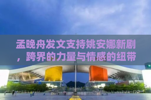 孟晚舟发文支持姚安娜新剧，跨界的力量与情感的纽带