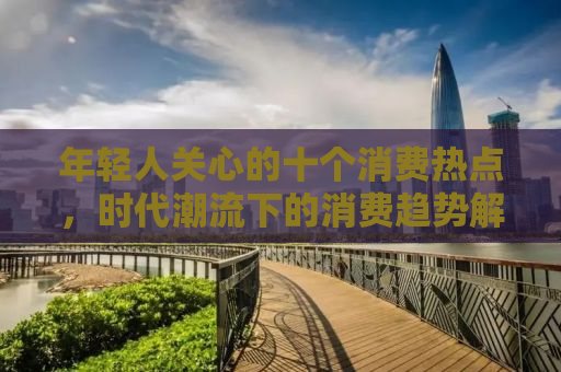 年轻人关心的十个消费热点，时代潮流下的消费趋势解析