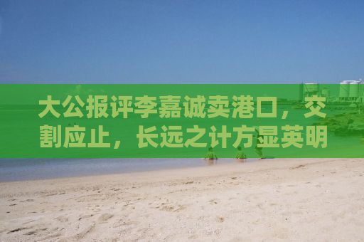大公报评李嘉诚卖港口，交割应止，长远之计方显英明