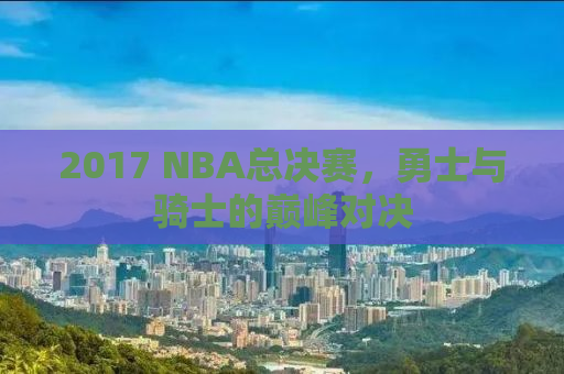 2017 NBA总决赛，勇士与骑士的巅峰对决