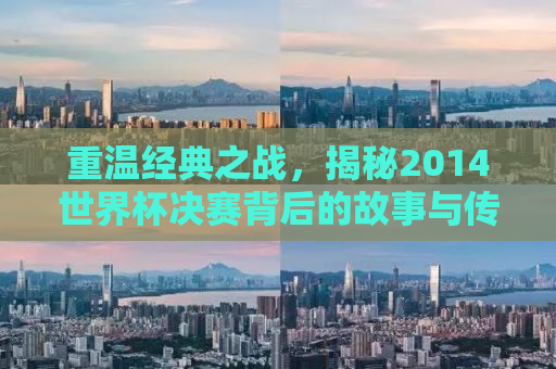 重温经典之战，揭秘2014世界杯决赛背后的故事与传奇