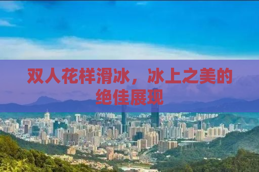 双人花样滑冰，冰上之美的绝佳展现