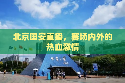 北京国安直播，赛场内外的热血激情