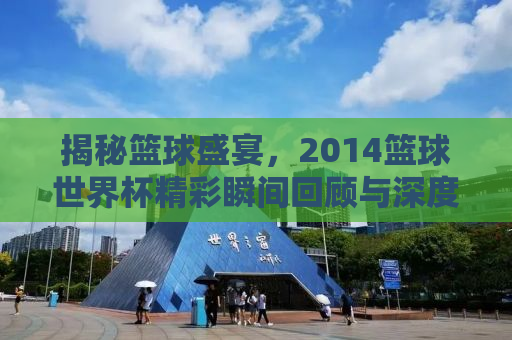 揭秘篮球盛宴，2014篮球世界杯精彩瞬间回顾与深度解析