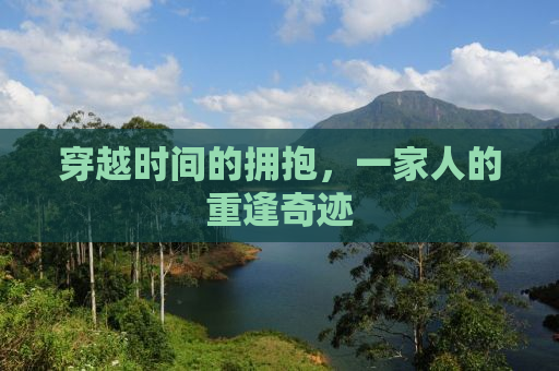 穿越时间的拥抱，一家人的重逢奇迹