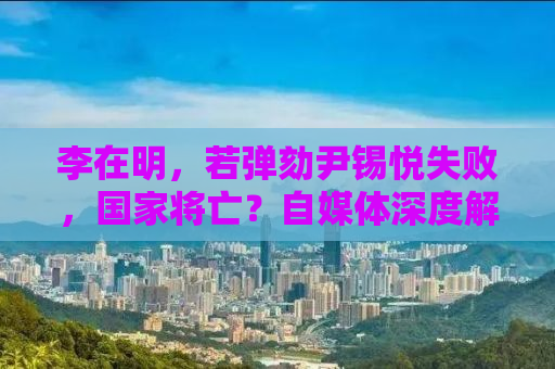 李在明，若弹劾尹锡悦失败，国家将亡？自媒体深度解读背后的真相