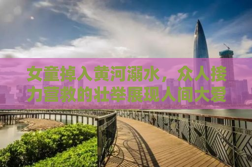 女童掉入黄河溺水，众人接力营救的壮举展现人间大爱
