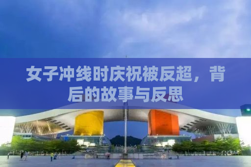 女子冲线时庆祝被反超，背后的故事与反思