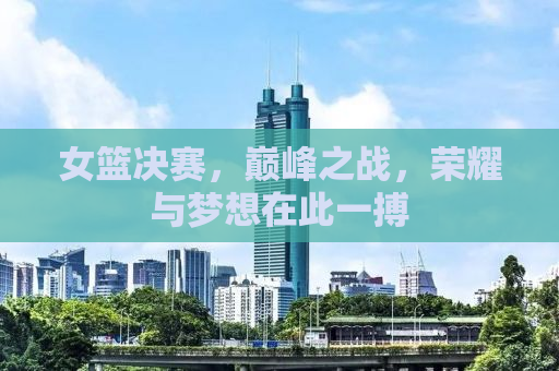 女篮决赛，巅峰之战，荣耀与梦想在此一搏