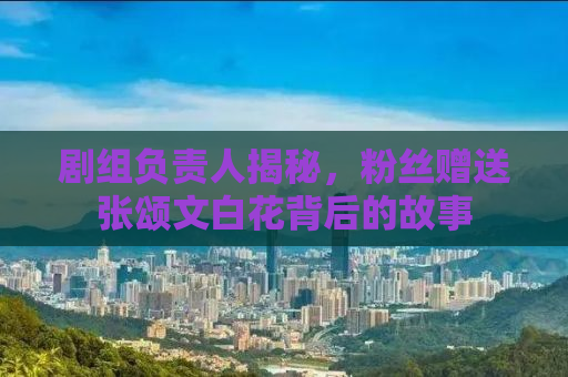 剧组负责人揭秘，粉丝赠送张颂文白花背后的故事